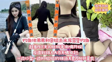 【全网独家首发】在野外水库边上和亲姐姐露营钓鱼，看着四下无人脱裤子直接激情开操，遭到路人大爷无情驱赶，一边吵架一边扣姐姐的骚逼